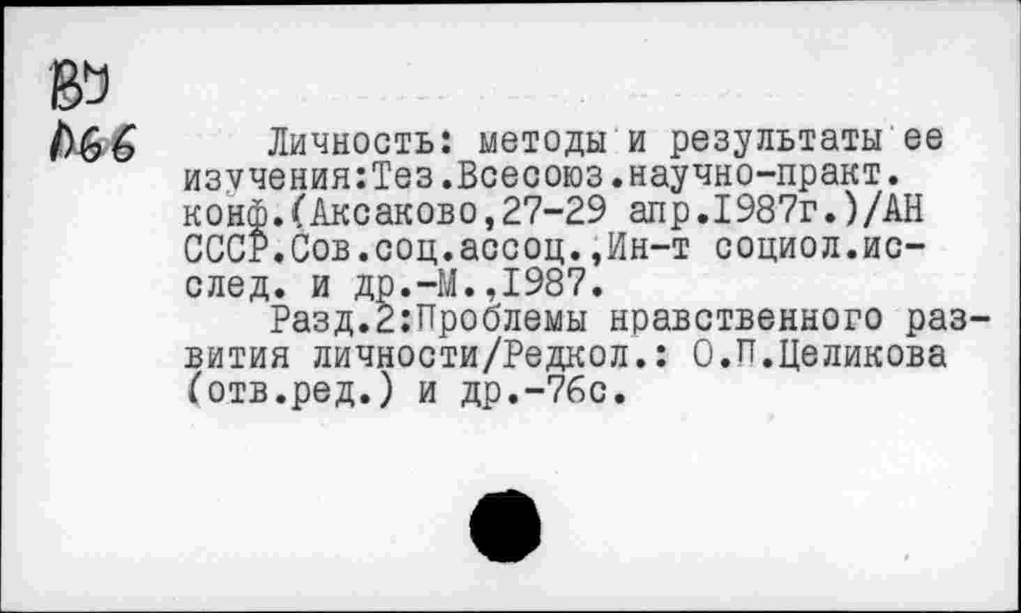 ﻿Личность: методы и результаты ее изучения:Тез.Всесоюз.научно-практ. конф.(Аксакове,27-29 апр.1987г.)/АН СССР.Сов.соц.ассоц.,Ин-т социол.ис-след. и др.-М.,1987.
Разд.2;Проблемы нравственного раз вития личности/Редкол.: О.И.Целикова (отв.ред.) и др.-76с.